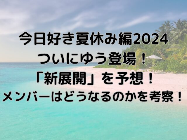 今日好き夏休み編2024ゆう登場で新展開は何かを予想！メンバーはどうなるのかを考察！