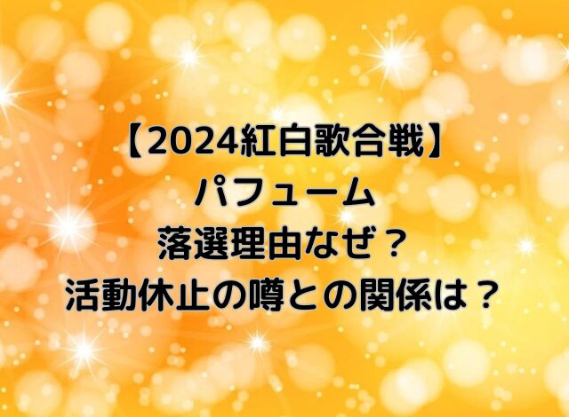 パフューム紅白2024落選理由なぜ？活動休止の噂との関係は？